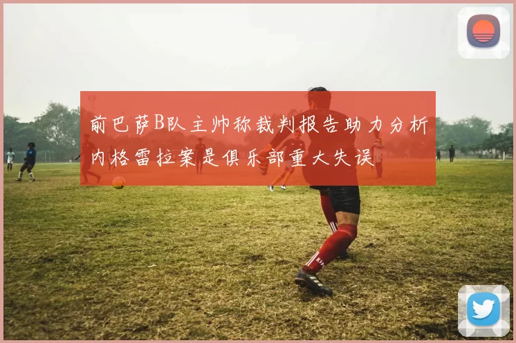 前巴萨B队主帅称裁判报告助力分析内格雷拉案是俱乐部重大失误