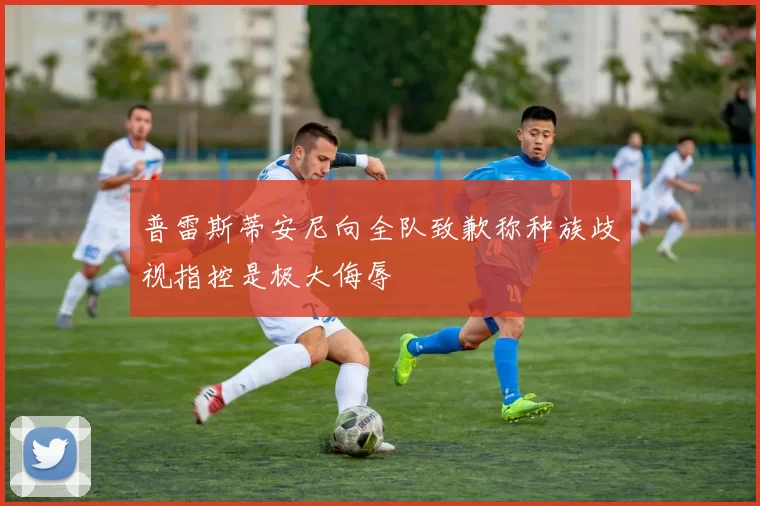 普雷斯蒂安尼向全队致歉称种族歧视指控是极大侮辱