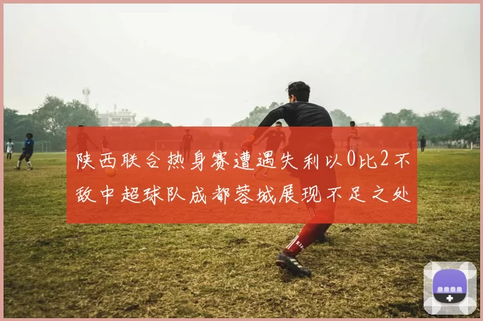 陕西联合热身赛遭遇失利以0比2不敌中超球队成都蓉城展现不足之处