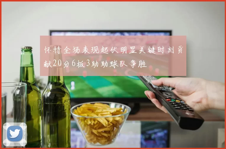 怀特全场表现起伏明显关键时刻贡献20分6板3助助球队争胜