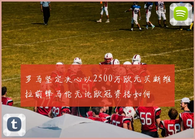 罗马坚定决心以2500万欧元买断维拉前锋马伦无论欧冠资格如何