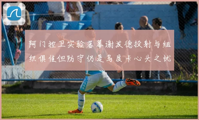 阿门控卫实验落幕谢泼德投射与组织俱佳但防守仍是乌度卡心头之忧