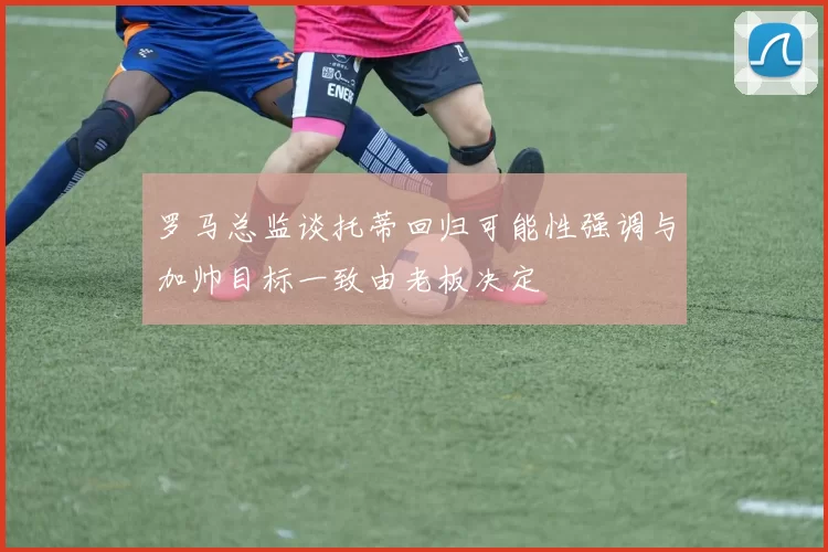 罗马总监谈托蒂回归可能性强调与加帅目标一致由老板决定