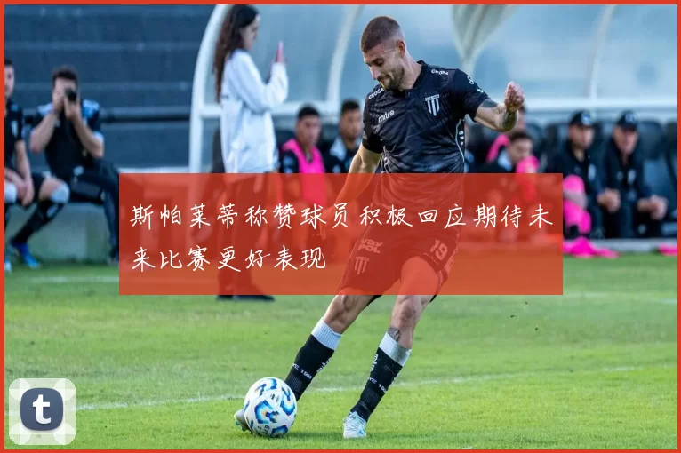 斯帕莱蒂称赞球员积极回应期待未来比赛更好表现