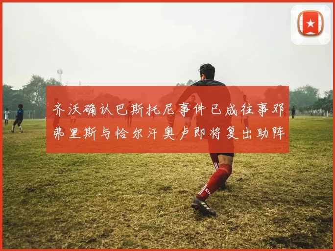齐沃确认巴斯托尼事件已成往事邓弗里斯与恰尔汗奥卢即将复出助阵