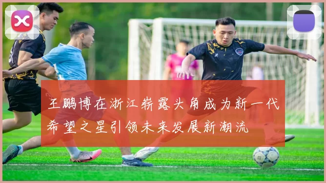 王鹏博在浙江崭露头角成为新一代希望之星引领未来发展新潮流