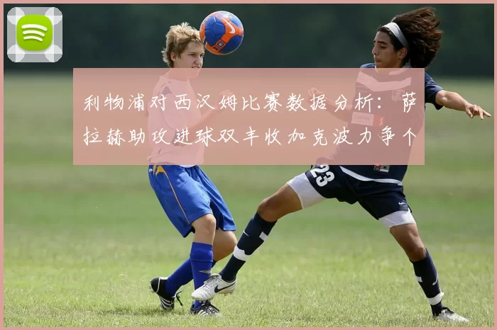 利物浦对西汉姆比赛数据分析：萨拉赫助攻进球双丰收加克波力争个人职业生涯50球