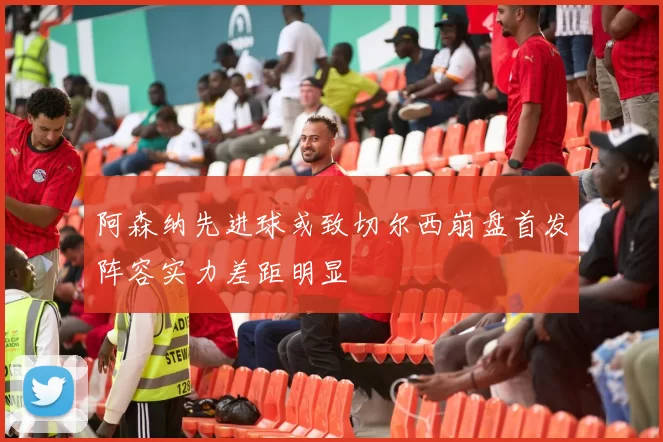 阿森纳先进球或致切尔西崩盘首发阵容实力差距明显