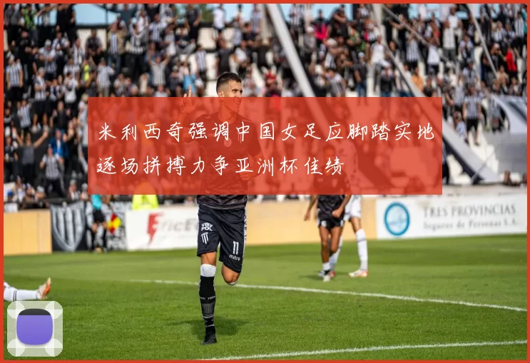 米利西奇强调中国女足应脚踏实地逐场拼搏力争亚洲杯佳绩