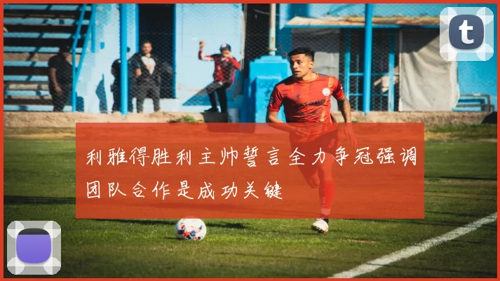 利雅得胜利主帅誓言全力争冠强调团队合作是成功关键