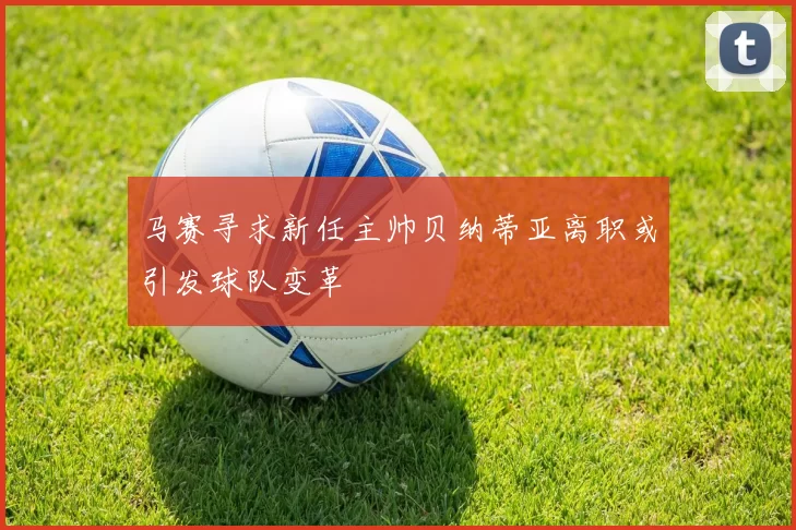 马赛寻求新任主帅贝纳蒂亚离职或引发球队变革