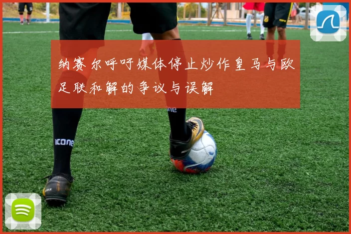 纳赛尔呼吁媒体停止炒作皇马与欧足联和解的争议与误解