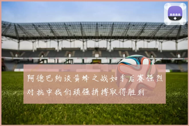 阿德巴约谈黄蜂之战如季后赛强烈对抗中我们顽强拼搏取得胜利