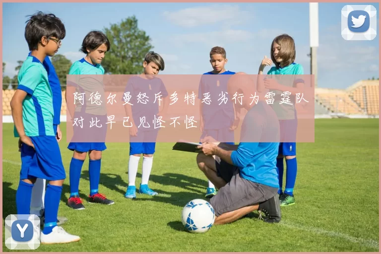 阿德尔曼怒斥多特恶劣行为雷霆队对此早已见怪不怪