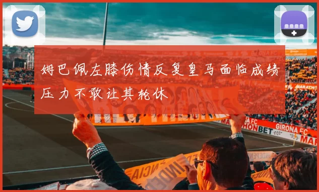 姆巴佩左膝伤情反复皇马面临成绩压力不敢让其轮休
