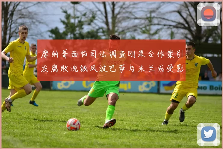 摩纳哥面临司法调查刚果合作案引发腐败洗钱风波巴萨与米兰或受影响