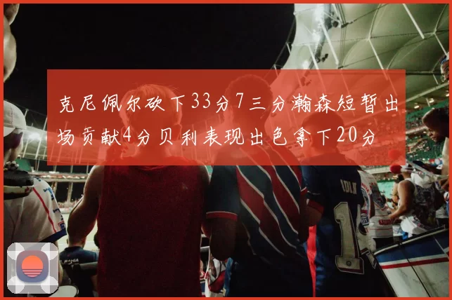 克尼佩尔砍下33分7三分瀚森短暂出场贡献4分贝利表现出色拿下20分