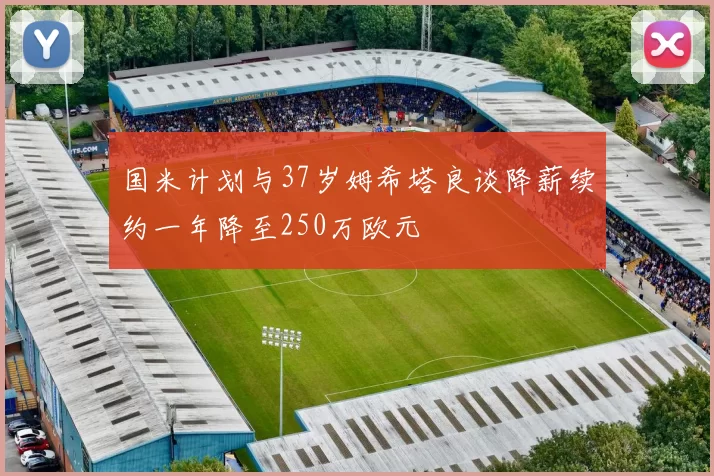 国米计划与37岁姆希塔良谈降薪续约一年降至250万欧元
