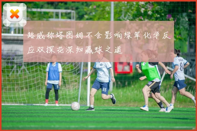 路威称塔图姆不会影响绿军化学反应双探花深知赢球之道