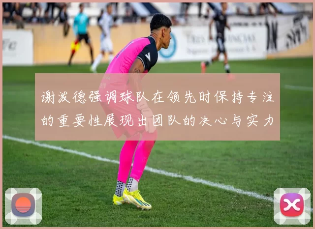 谢泼德强调球队在领先时保持专注的重要性展现出团队的决心与实力