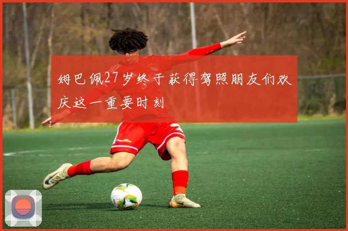 姆巴佩27岁终于获得驾照朋友们欢庆这一重要时刻